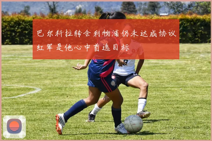 巴尔科拉转会利物浦仍未达成协议红军是他心中首选目标