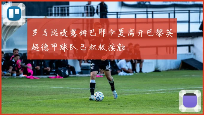 罗马诺透露姆巴耶今夏离开巴黎英超德甲球队已积极接触
