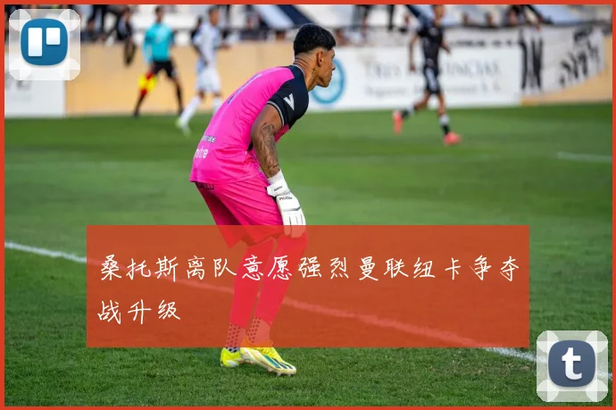 桑托斯离队意愿强烈曼联纽卡争夺战升级