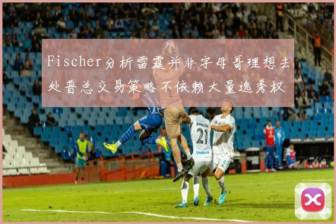 Fischer分析雷霆并非字母哥理想去处普总交易策略不依赖大量选秀权