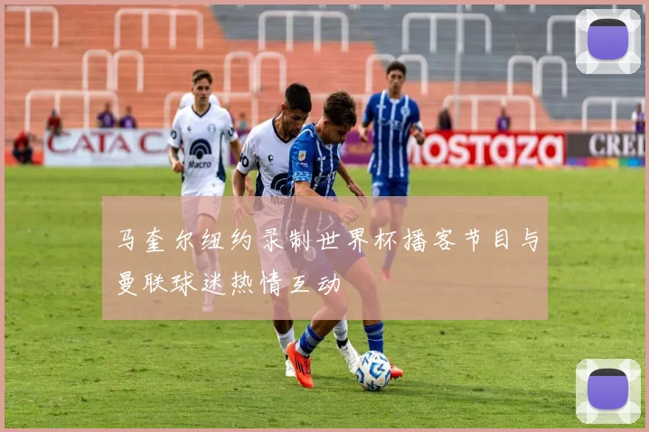 马奎尔纽约录制世界杯播客节目与曼联球迷热情互动