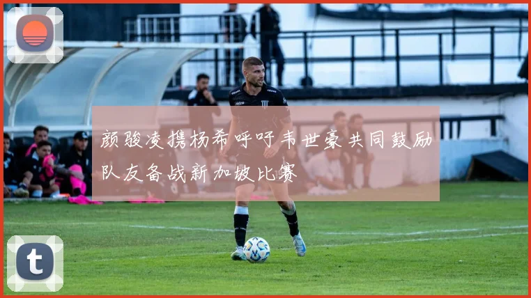 颜骏凌携杨希呼吁韦世豪共同鼓励队友备战新加坡比赛