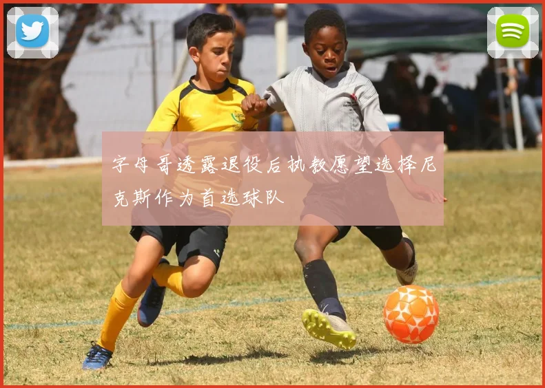 字母哥透露退役后执教愿望选择尼克斯作为首选球队