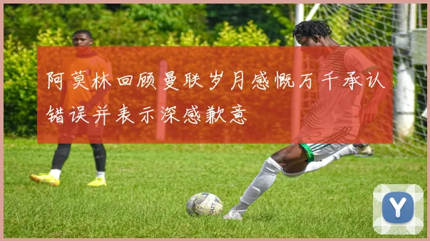 阿莫林回顾曼联岁月感慨万千承认错误并表示深感歉意