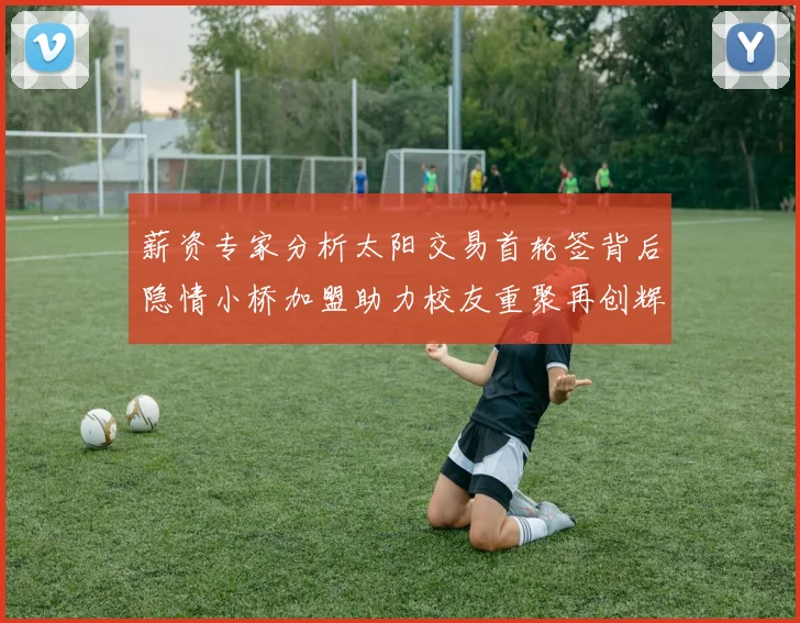 薪资专家分析太阳交易首轮签背后隐情小桥加盟助力校友重聚再创辉煌