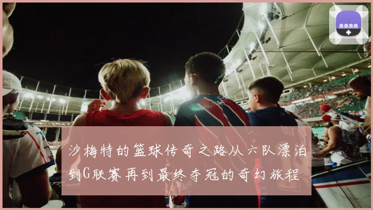 沙梅特的篮球传奇之路从六队漂泊到G联赛再到最终夺冠的奇幻旅程