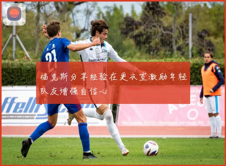 福克斯分享经验在更衣室激励年轻队友增强自信心