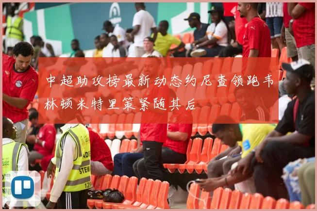 中超助攻榜最新动态约尼查领跑韦林顿米特里策紧随其后