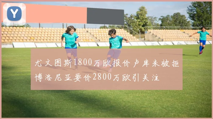 尤文图斯1800万欧报价卢库米被拒博洛尼亚要价2800万欧引关注