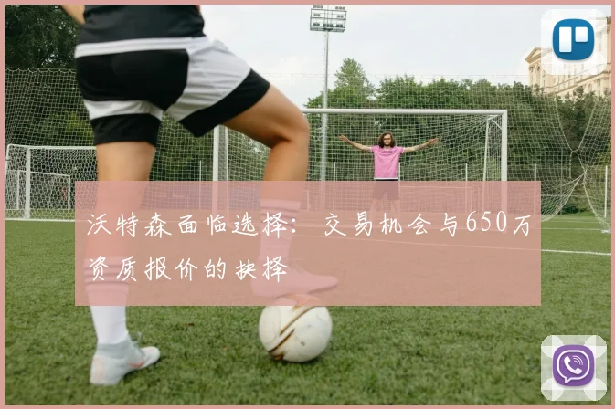 沃特森面临选择：交易机会与650万资质报价的抉择