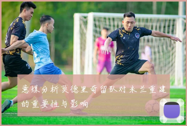意媒分析莫德里奇留队对米兰重建的重要性与影响