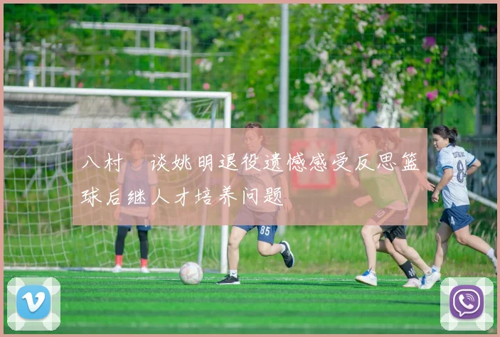 八村塁谈姚明退役遗憾感受反思篮球后继人才培养问题