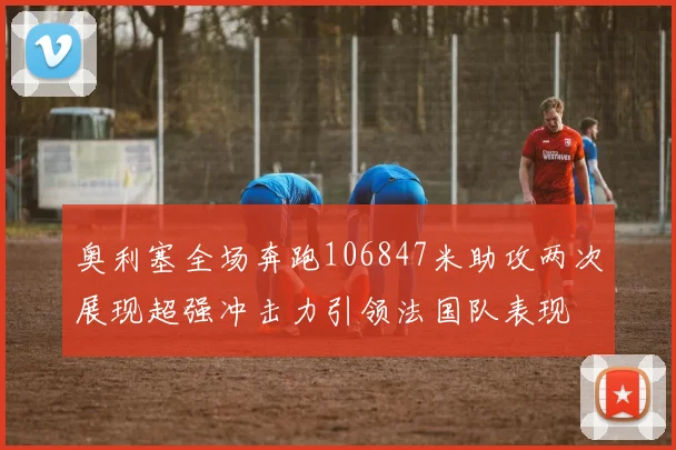 奥利塞全场奔跑106847米助攻两次展现超强冲击力引领法国队表现
