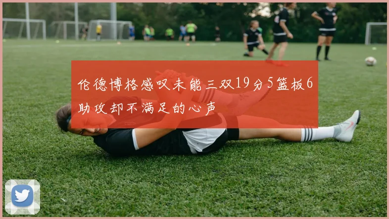 伦德博格感叹未能三双19分5篮板6助攻却不满足的心声