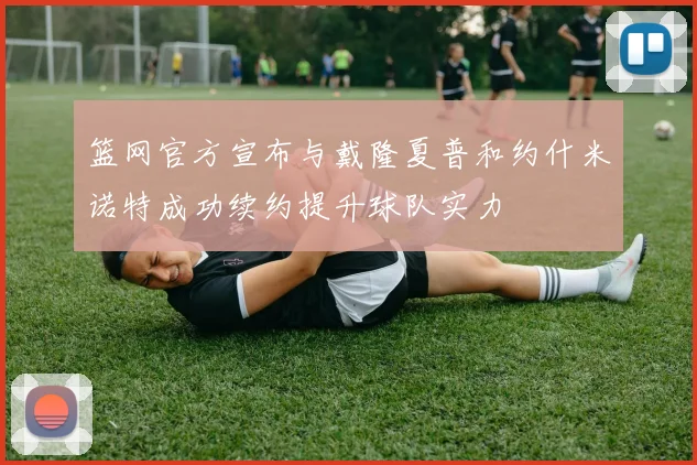 篮网官方宣布与戴隆夏普和约什米诺特成功续约提升球队实力