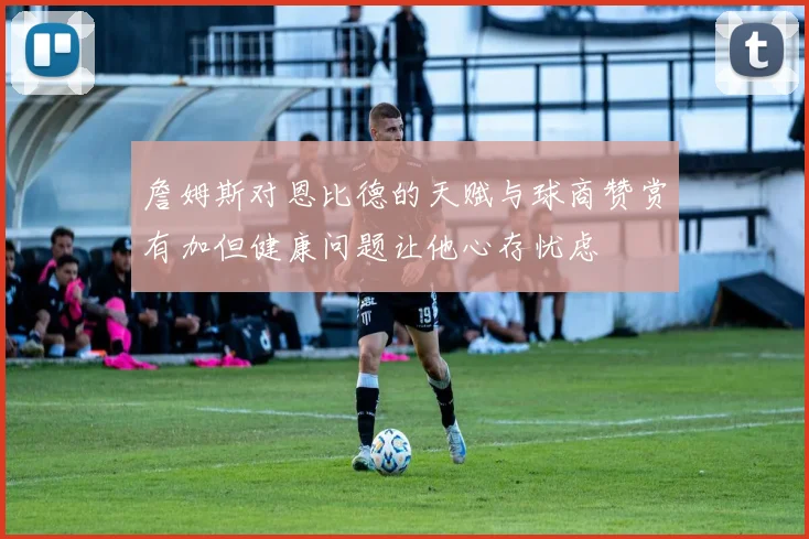 詹姆斯对恩比德的天赋与球商赞赏有加但健康问题让他心存忧虑