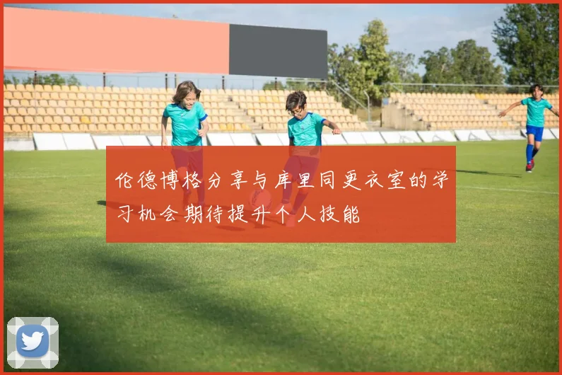 伦德博格分享与库里同更衣室的学习机会期待提升个人技能