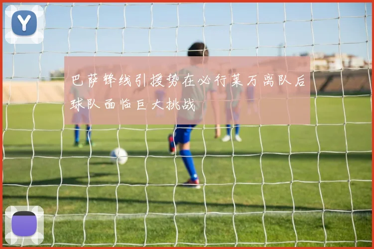 巴萨锋线引援势在必行莱万离队后球队面临巨大挑战