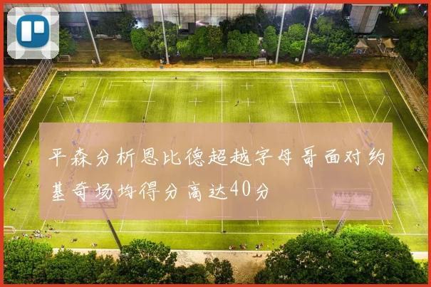 平森分析恩比德超越字母哥面对约基奇场均得分高达40分
