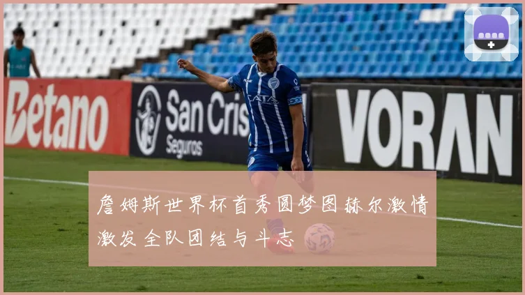 詹姆斯世界杯首秀圆梦图赫尔激情激发全队团结与斗志