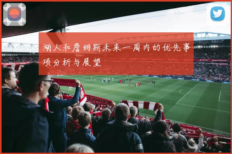 湖人和詹姆斯未来一周内的优先事项分析与展望