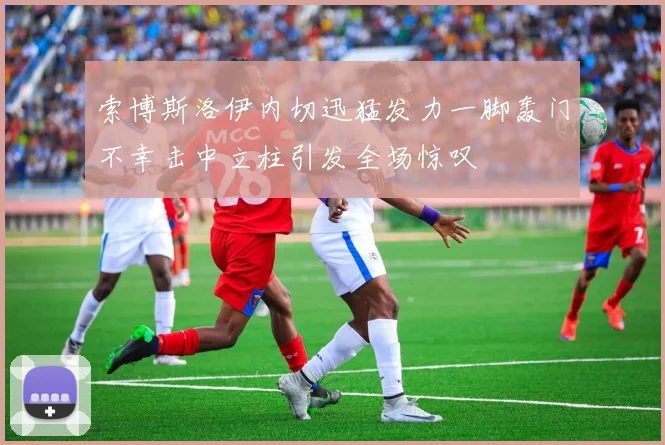 索博斯洛伊内切迅猛发力一脚轰门不幸击中立柱引发全场惊叹