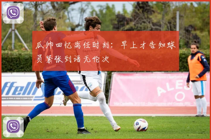 瓜帅回忆离任时刻：早上才告知球员紧张到语无伦次