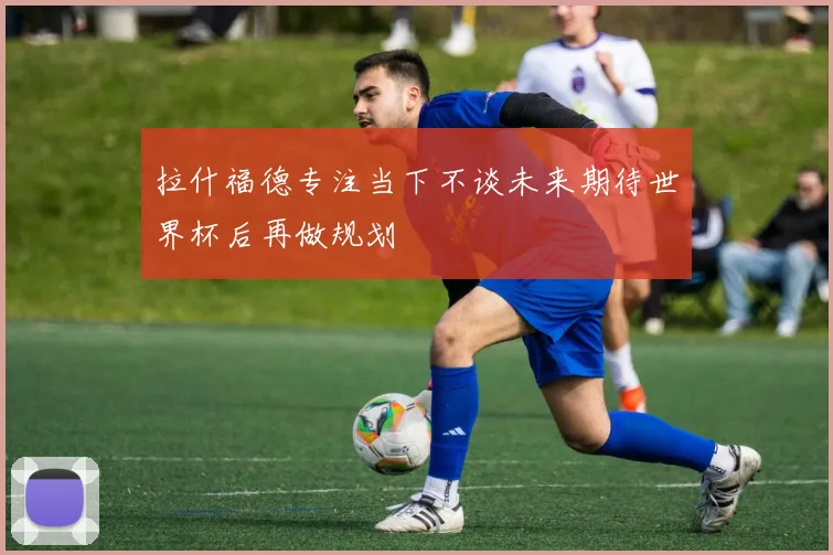 拉什福德专注当下不谈未来期待世界杯后再做规划