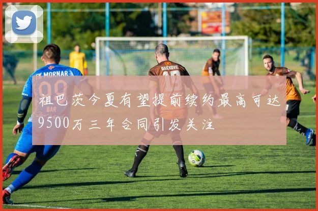 祖巴茨今夏有望提前续约最高可达9500万三年合同引发关注