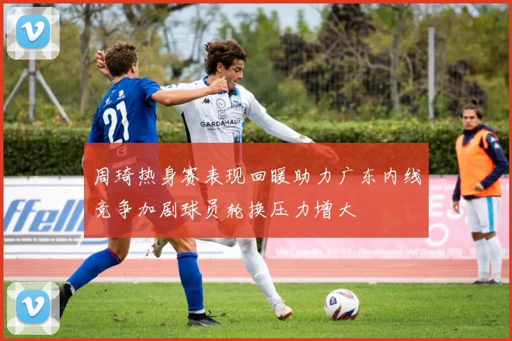周琦热身赛表现回暖助力广东内线竞争加剧球员轮换压力增大