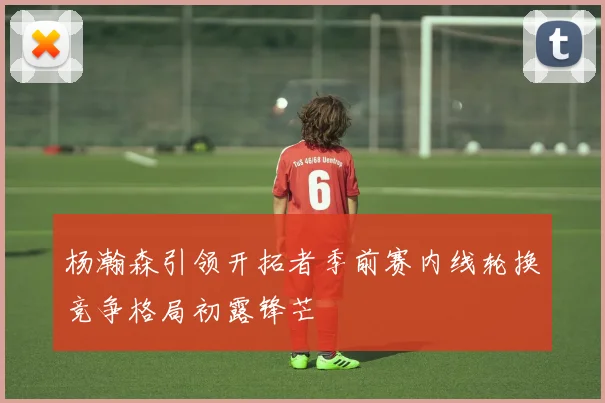杨瀚森引领开拓者季前赛内线轮换竞争格局初露锋芒