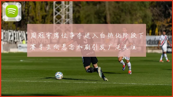 周冠宇席位争夺进入白热化阶段下赛季去向悬念加剧引发广泛关注